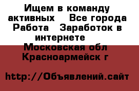 Ищем в команду активных. - Все города Работа » Заработок в интернете   . Московская обл.,Красноармейск г.